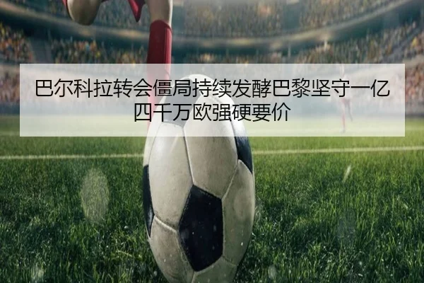 巴尔科拉转会僵局持续发酵巴黎坚守一亿四千万欧强硬要价