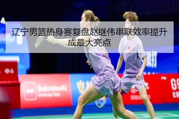 辽宁男篮热身赛复盘赵继伟串联效率提升成最大亮点