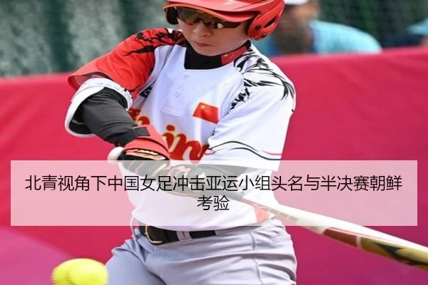 北青视角下中国女足冲击亚运小组头名与半决赛朝鲜考验