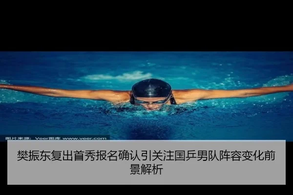 樊振东复出首秀报名确认引关注国乒男队阵容变化前景解析